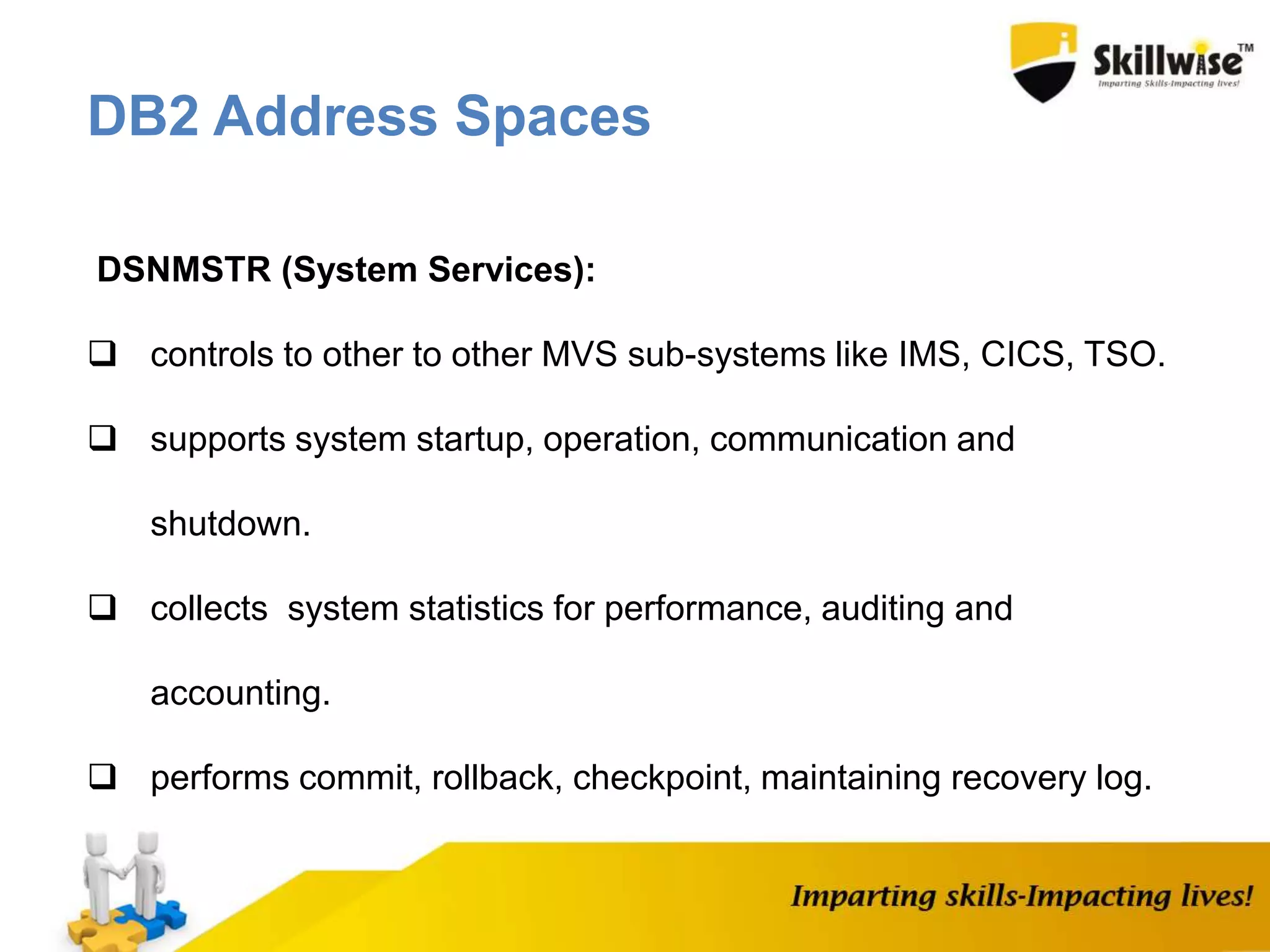 DSNMSTR (System Services):
 controls to other to other MVS sub-systems like IMS, CICS, TSO.
 supports system startup, operation, communication and
shutdown.
 collects system statistics for performance, auditing and
accounting.
 performs commit, rollback, checkpoint, maintaining recovery log.
DB2 Address Spaces
 