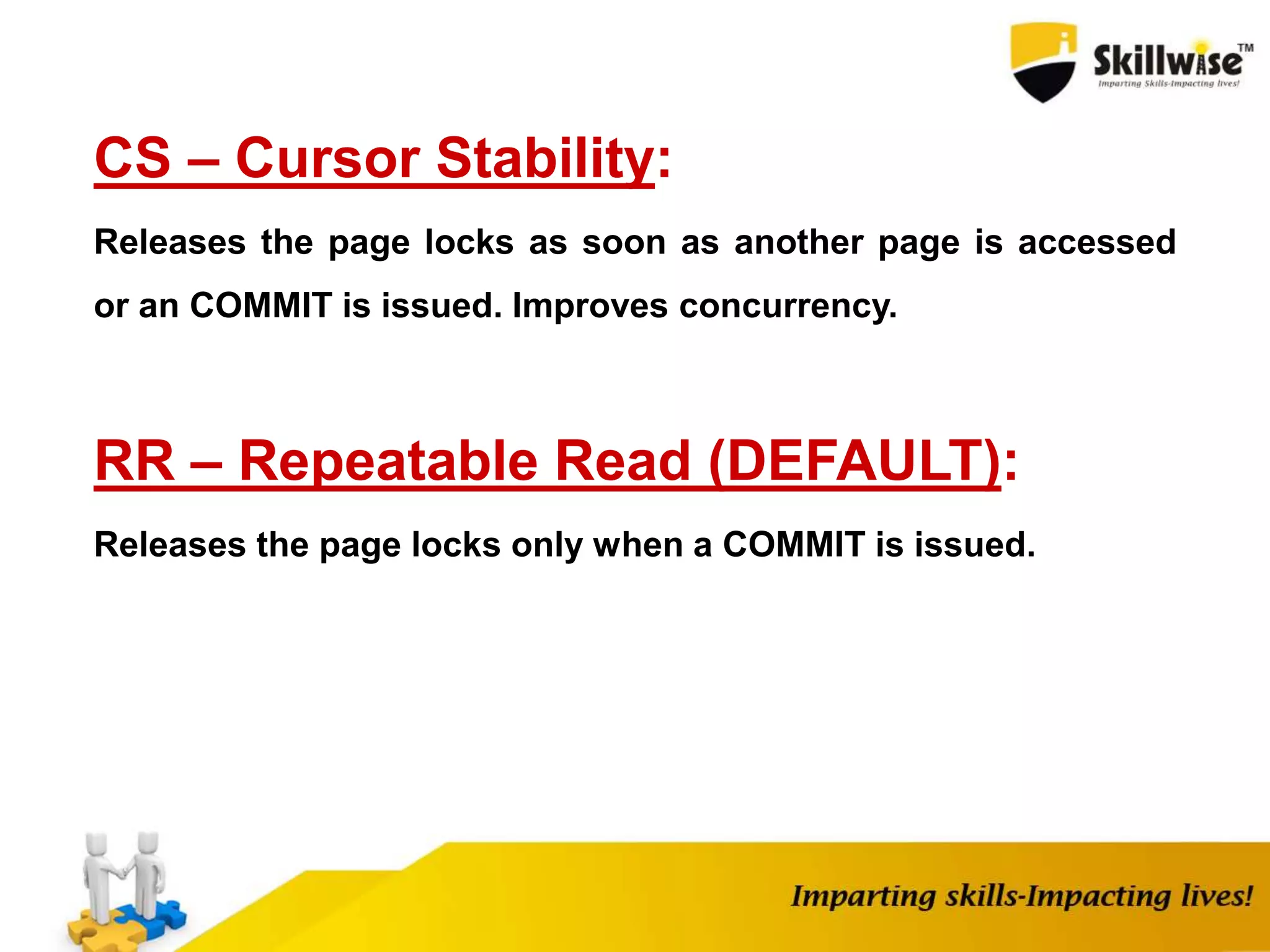 CS – Cursor Stability:
Releases the page locks as soon as another page is accessed
or an COMMIT is issued. Improves concurrency.
RR – Repeatable Read (DEFAULT):
Releases the page locks only when a COMMIT is issued.
 