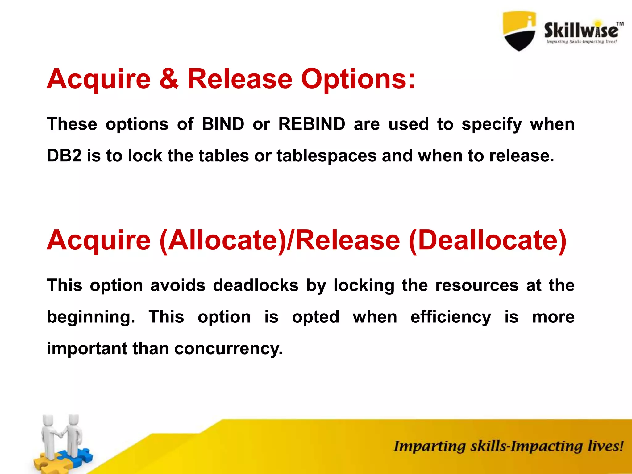 Acquire & Release Options:
These options of BIND or REBIND are used to specify when
DB2 is to lock the tables or tablespaces and when to release.
Acquire (Allocate)/Release (Deallocate)
This option avoids deadlocks by locking the resources at the
beginning. This option is opted when efficiency is more
important than concurrency.
 