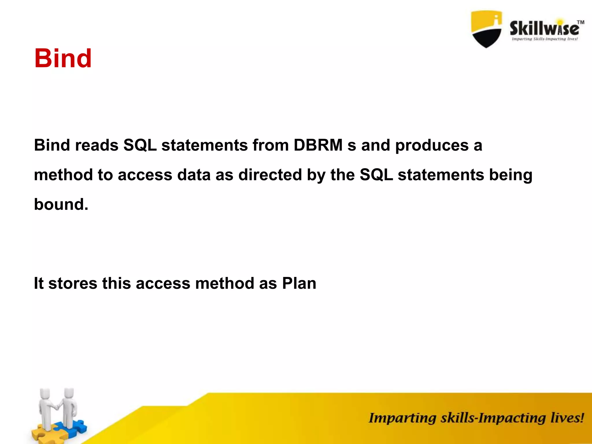 Bind
Bind reads SQL statements from DBRM s and produces a
method to access data as directed by the SQL statements being
bound.
It stores this access method as Plan
 