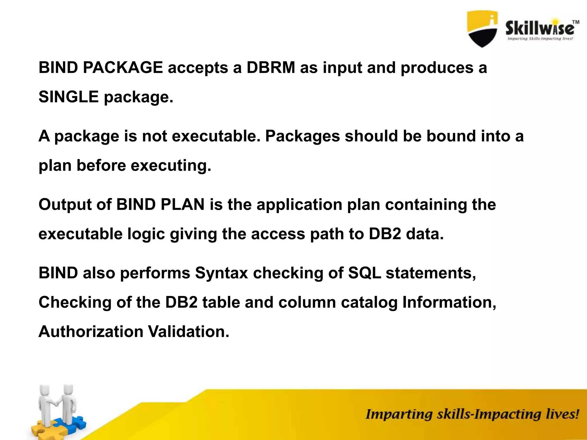 BIND PACKAGE accepts a DBRM as input and produces a
SINGLE package.
A package is not executable. Packages should be bound into a
plan before executing.
Output of BIND PLAN is the application plan containing the
executable logic giving the access path to DB2 data.
BIND also performs Syntax checking of SQL statements,
Checking of the DB2 table and column catalog Information,
Authorization Validation.
 