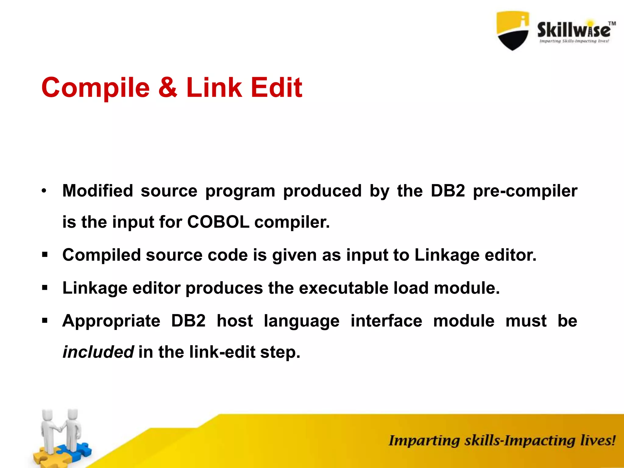 Compile & Link Edit
• Modified source program produced by the DB2 pre-compiler
is the input for COBOL compiler.
 Compiled source code is given as input to Linkage editor.
 Linkage editor produces the executable load module.
 Appropriate DB2 host language interface module must be
included in the link-edit step.
 