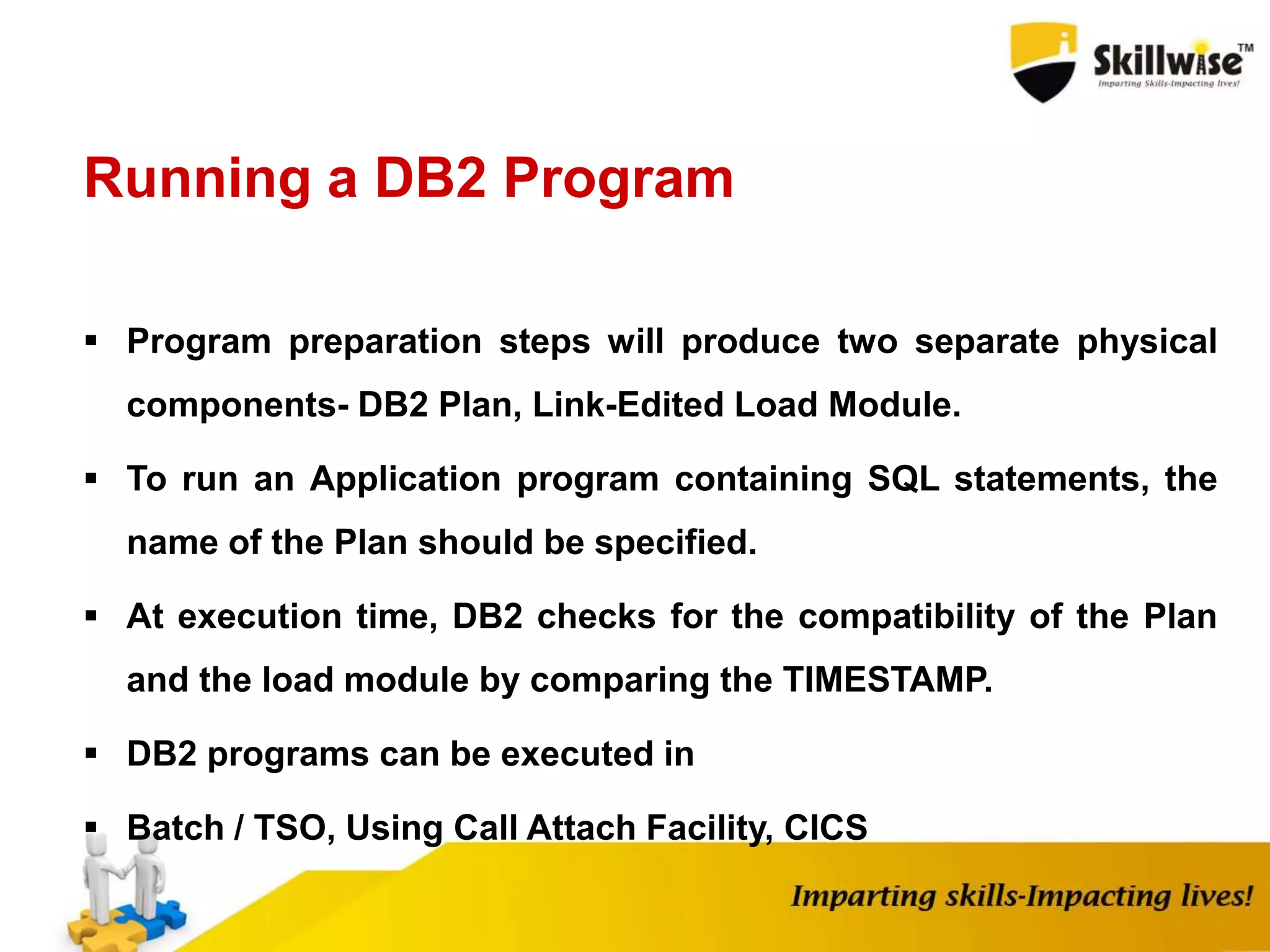 Running a DB2 Program
 Program preparation steps will produce two separate physical
components- DB2 Plan, Link-Edited Load Module.
 To run an Application program containing SQL statements, the
name of the Plan should be specified.
 At execution time, DB2 checks for the compatibility of the Plan
and the load module by comparing the TIMESTAMP.
 DB2 programs can be executed in
 Batch / TSO, Using Call Attach Facility, CICS
 