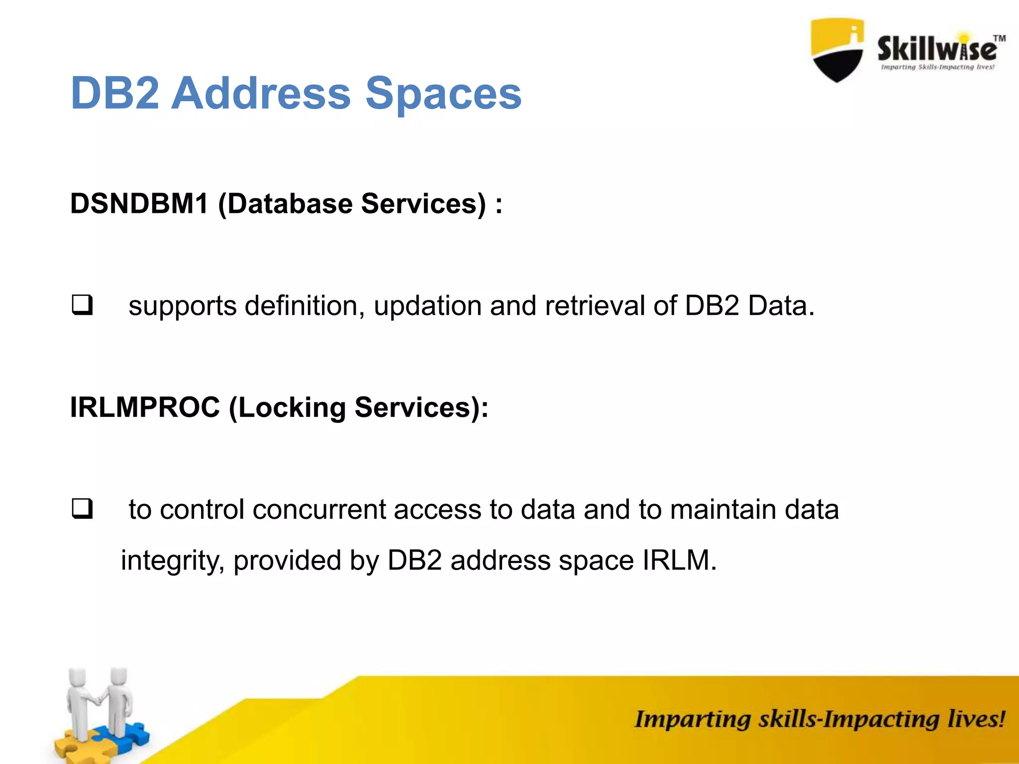 DSNDBM1 (Database Services) :
 supports definition, updation and retrieval of DB2 Data.
IRLMPROC (Locking Services):
 to control concurrent access to data and to maintain data
integrity, provided by DB2 address space IRLM.
DB2 Address Spaces
 