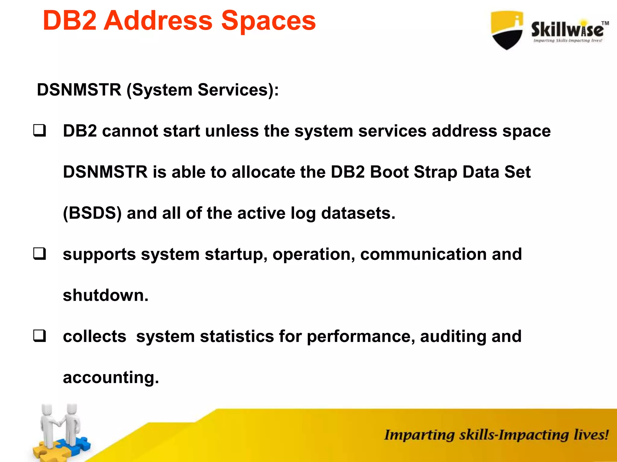 DSNMSTR (System Services):
 DB2 cannot start unless the system services address space
DSNMSTR is able to allocate the DB2 Boot Strap Data Set
(BSDS) and all of the active log datasets.
 supports system startup, operation, communication and
shutdown.
 collects system statistics for performance, auditing and
accounting.
DB2 Address Spaces
 