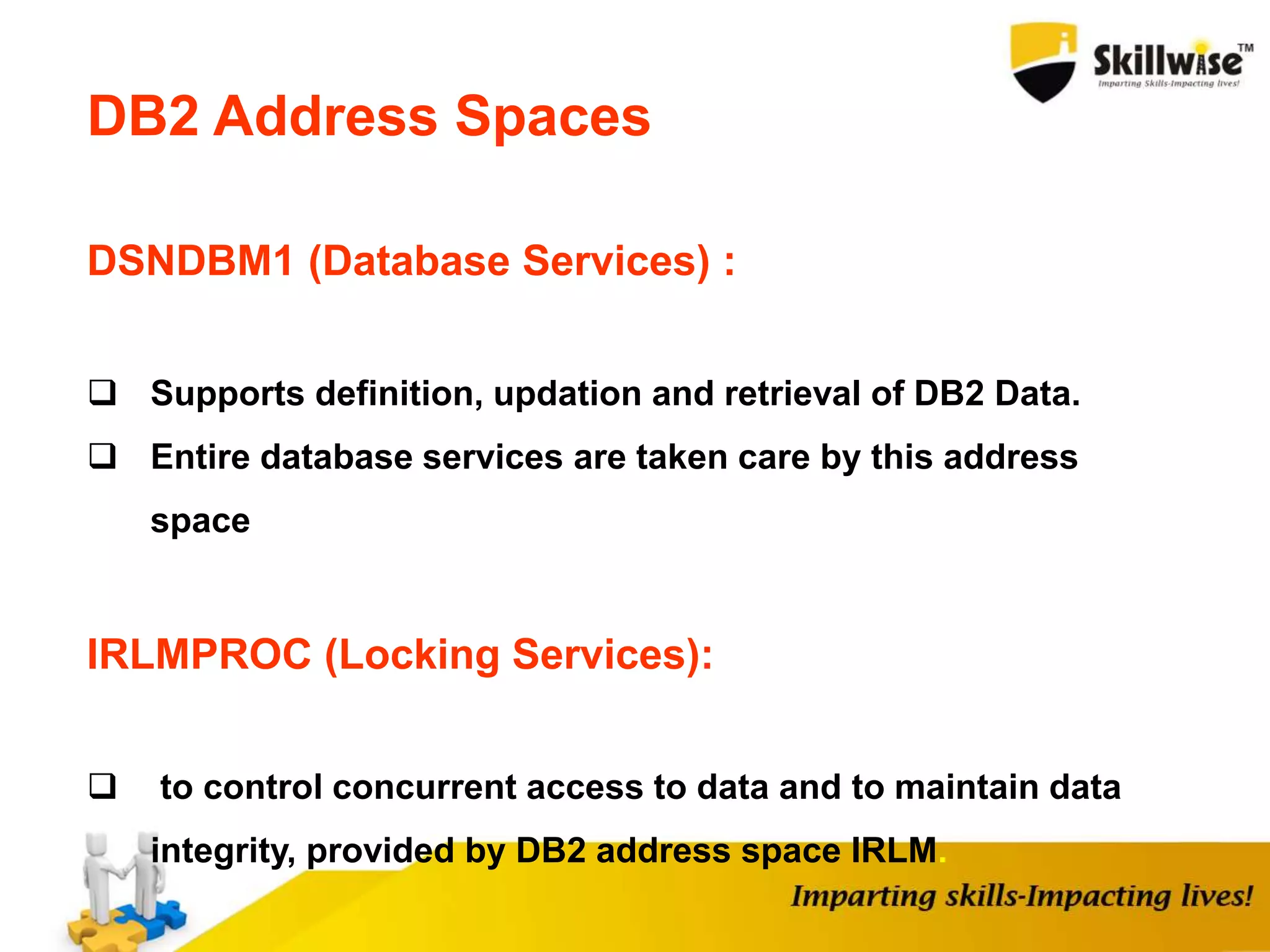 DSNDBM1 (Database Services) :
 Supports definition, updation and retrieval of DB2 Data.
 Entire database services are taken care by this address
space
IRLMPROC (Locking Services):
 to control concurrent access to data and to maintain data
integrity, provided by DB2 address space IRLM.
DB2 Address Spaces
 