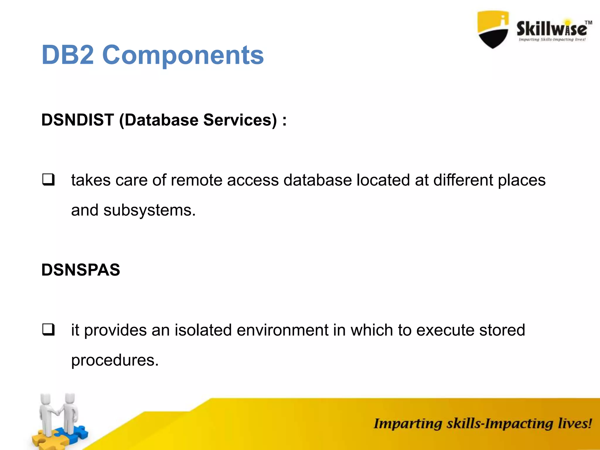 DSNDIST (Database Services) :
 takes care of remote access database located at different places
and subsystems.
DSNSPAS
 it provides an isolated environment in which to execute stored
procedures.
DB2 Components
 