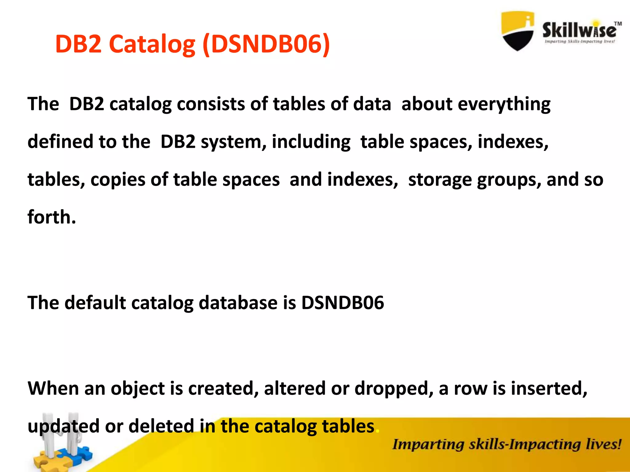 DB2 Catalog (DSNDB06)
The DB2 catalog consists of tables of data about everything
defined to the DB2 system, including table spaces, indexes,
tables, copies of table spaces and indexes, storage groups, and so
forth.
The default catalog database is DSNDB06
When an object is created, altered or dropped, a row is inserted,
updated or deleted in the catalog tables.
 