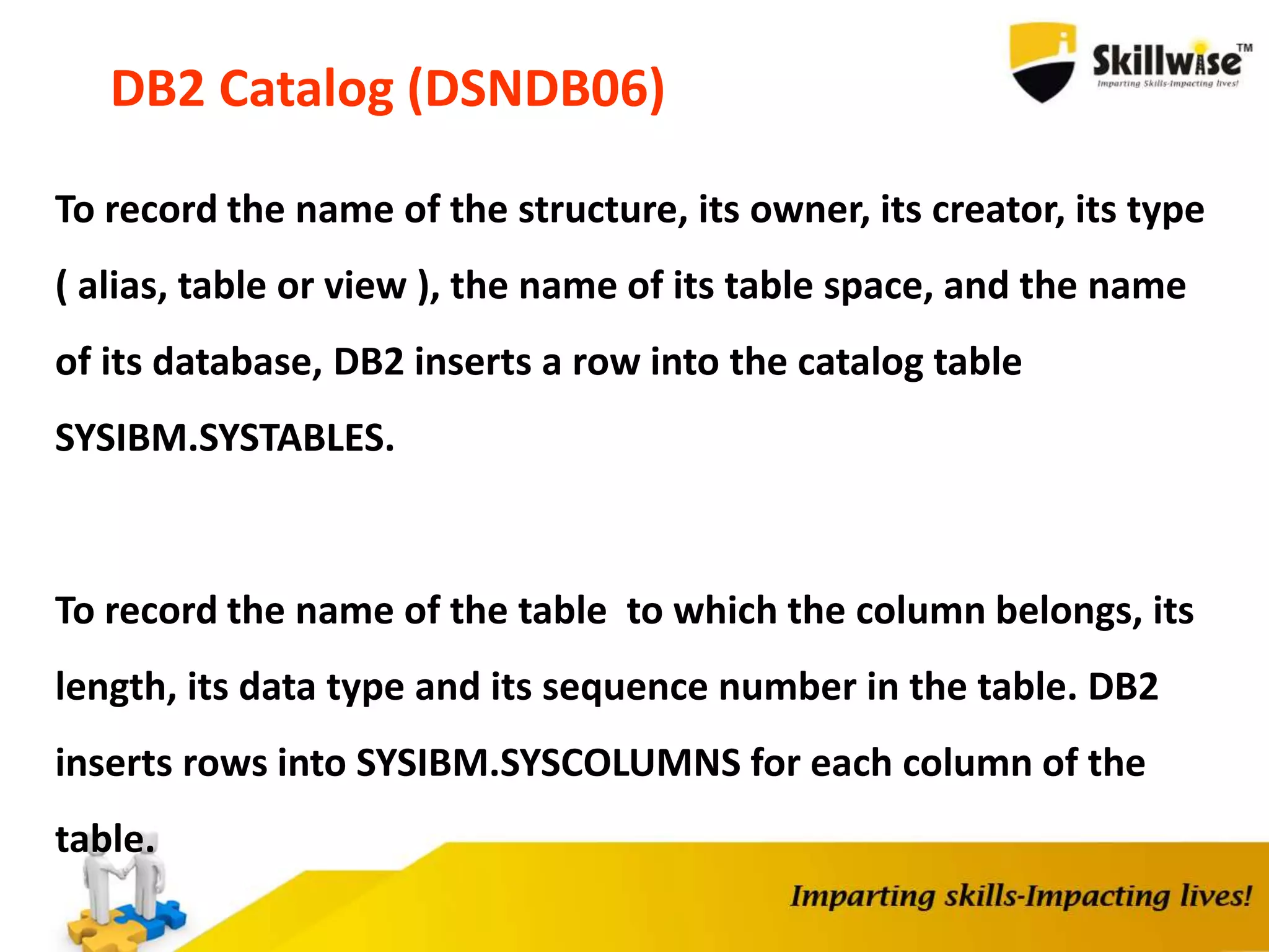 DB2 Catalog (DSNDB06)
To record the name of the structure, its owner, its creator, its type
( alias, table or view ), the name of its table space, and the name
of its database, DB2 inserts a row into the catalog table
SYSIBM.SYSTABLES.
To record the name of the table to which the column belongs, its
length, its data type and its sequence number in the table. DB2
inserts rows into SYSIBM.SYSCOLUMNS for each column of the
table.
 