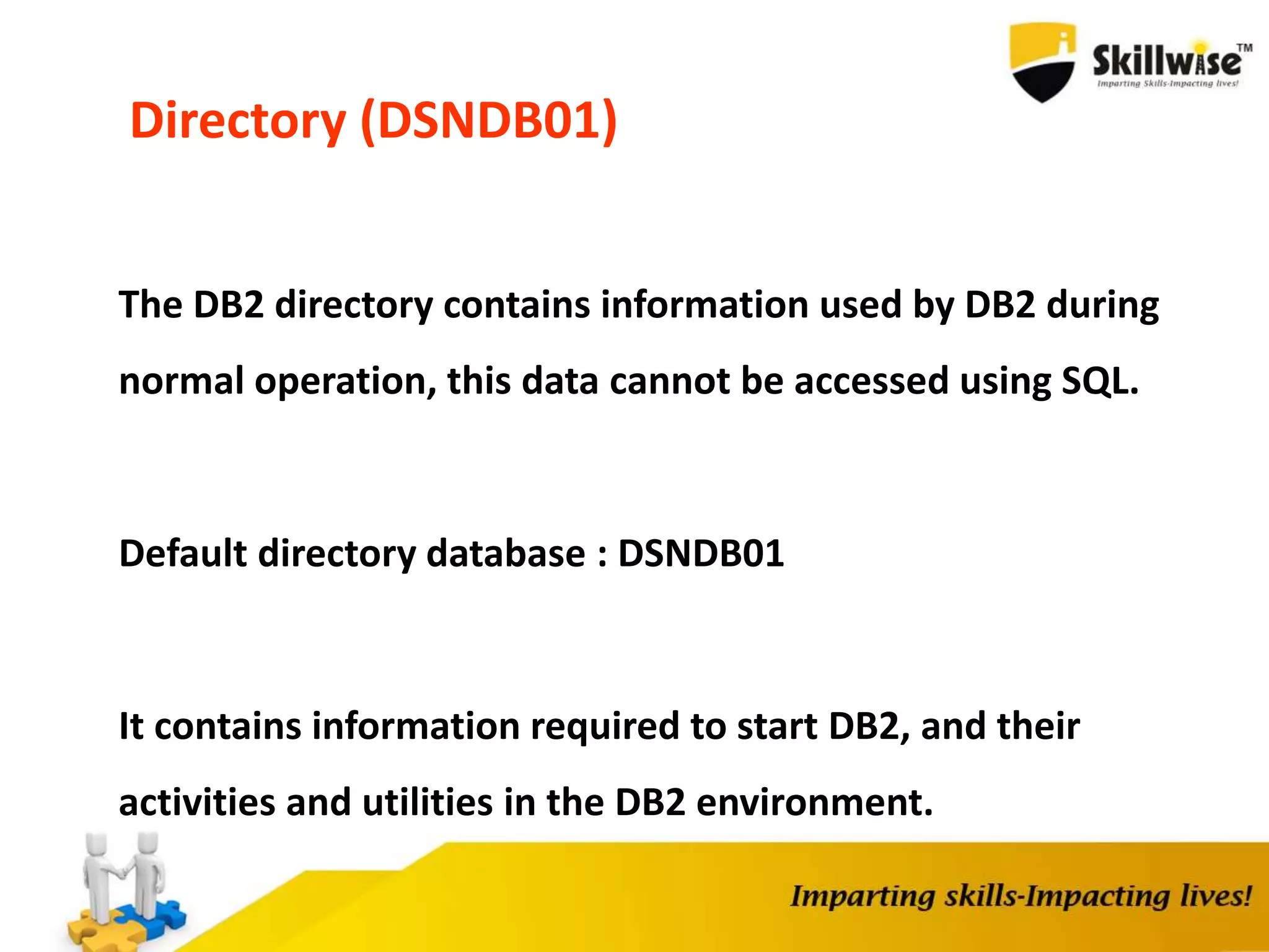 Directory (DSNDB01)
The DB2 directory contains information used by DB2 during
normal operation, this data cannot be accessed using SQL.
Default directory database : DSNDB01
It contains information required to start DB2, and their
activities and utilities in the DB2 environment.
 