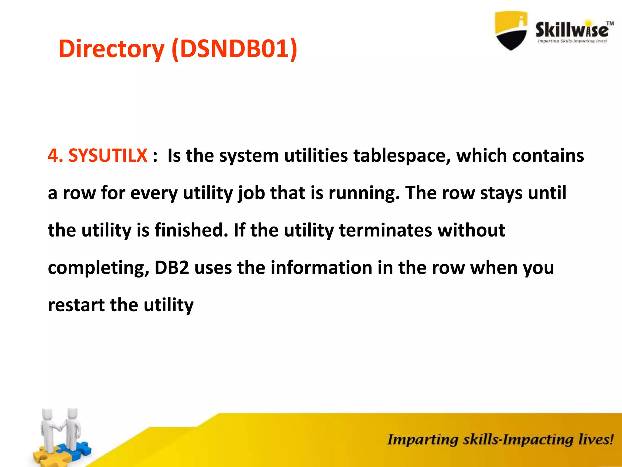 Directory (DSNDB01)
4. SYSUTILX : Is the system utilities tablespace, which contains
a row for every utility job that is running. The row stays until
the utility is finished. If the utility terminates without
completing, DB2 uses the information in the row when you
restart the utility
 