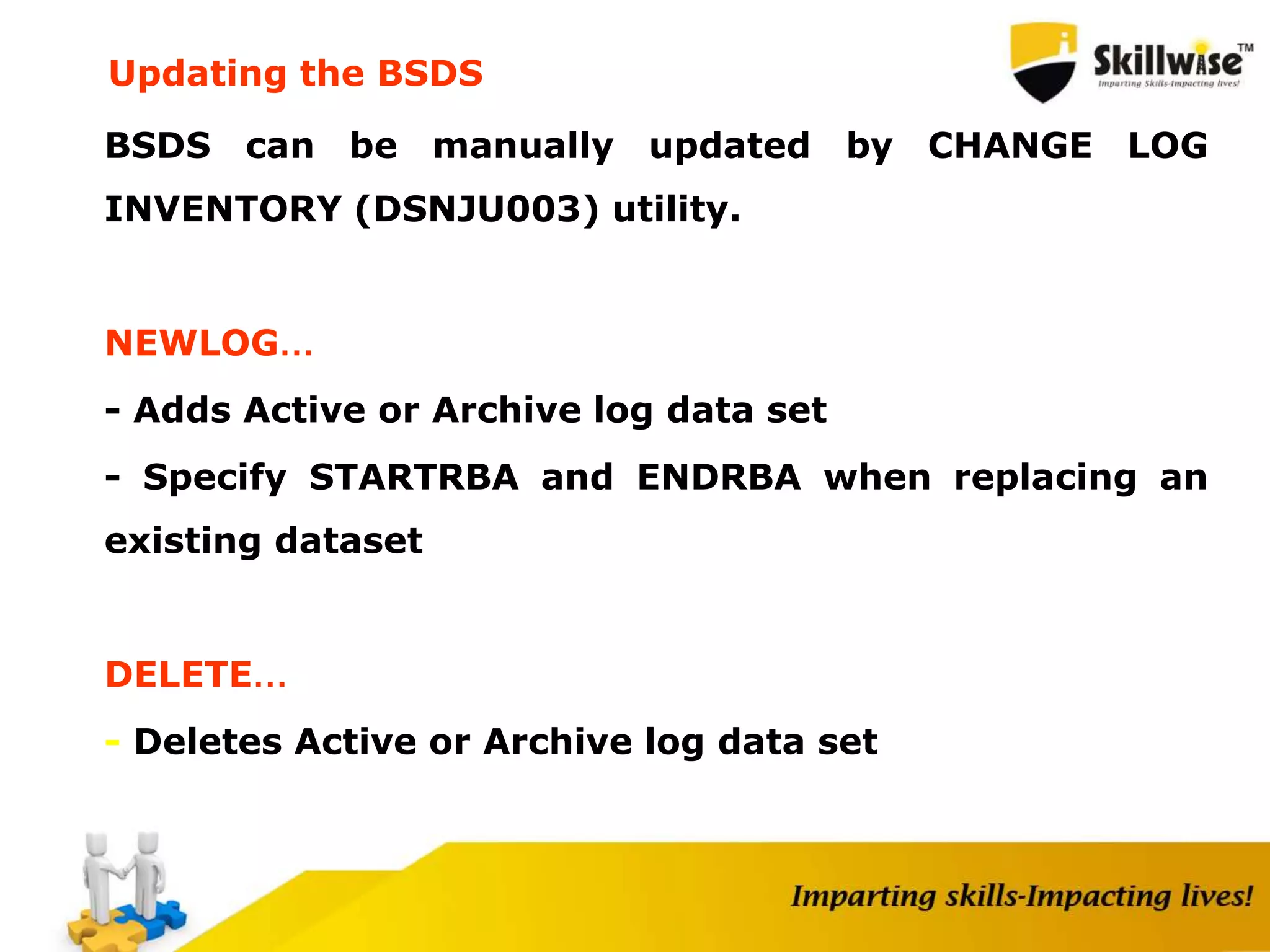 BSDS can be manually updated by CHANGE LOG
INVENTORY (DSNJU003) utility.
NEWLOG…
- Adds Active or Archive log data set
- Specify STARTRBA and ENDRBA when replacing an
existing dataset
DELETE…
- Deletes Active or Archive log data set
Updating the BSDS
 