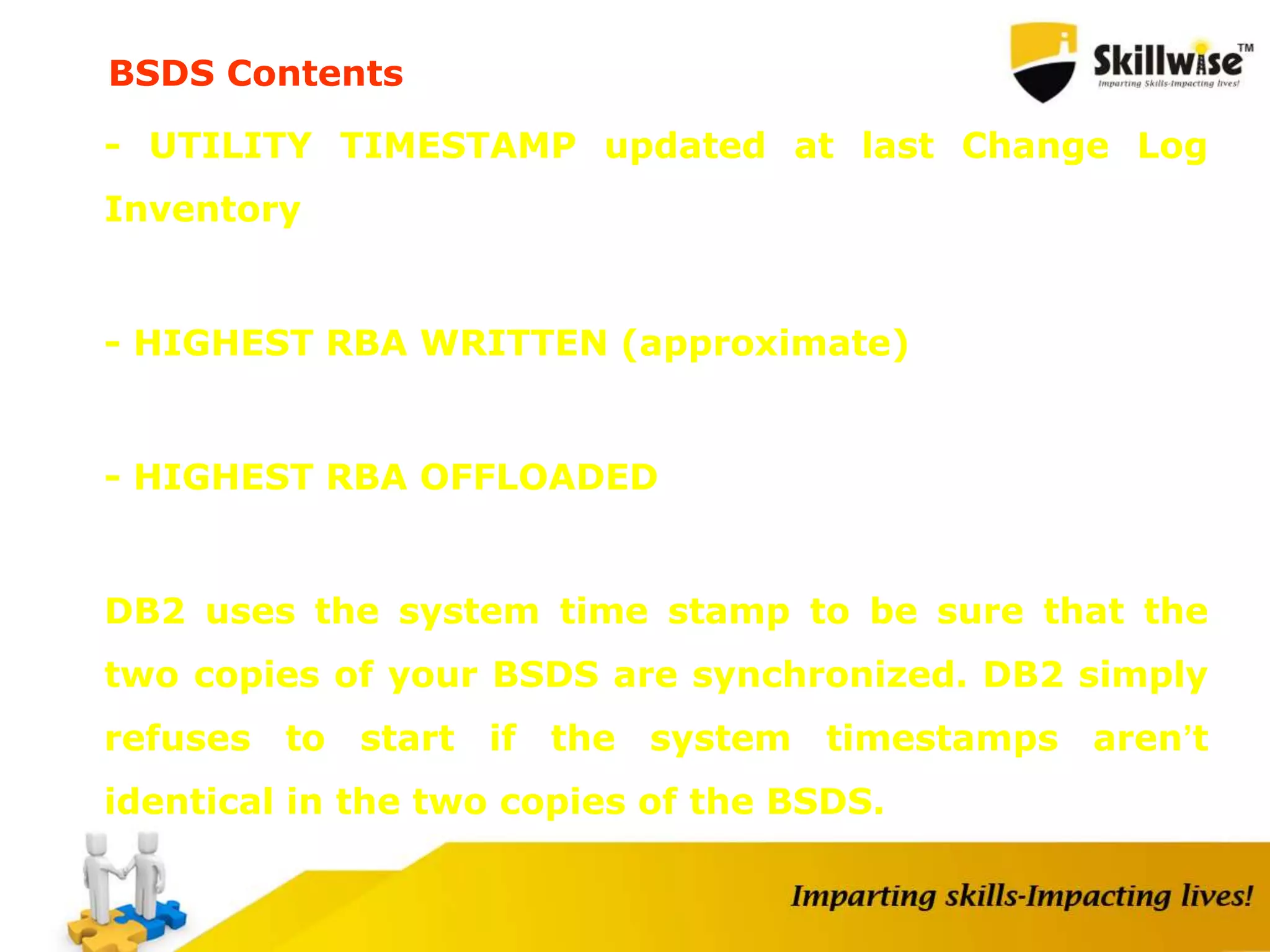 - UTILITY TIMESTAMP updated at last Change Log
Inventory
- HIGHEST RBA WRITTEN (approximate)
- HIGHEST RBA OFFLOADED
DB2 uses the system time stamp to be sure that the
two copies of your BSDS are synchronized. DB2 simply
refuses to start if the system timestamps aren’t
identical in the two copies of the BSDS.
BSDS Contents
 
