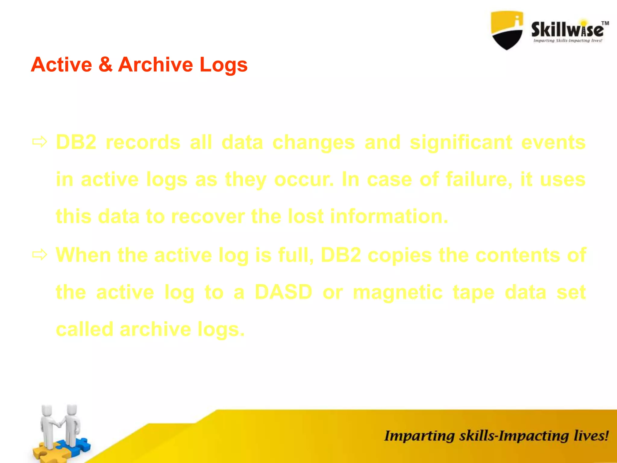 Active & Archive Logs
 DB2 records all data changes and significant events
in active logs as they occur. In case of failure, it uses
this data to recover the lost information.
 When the active log is full, DB2 copies the contents of
the active log to a DASD or magnetic tape data set
called archive logs.
 