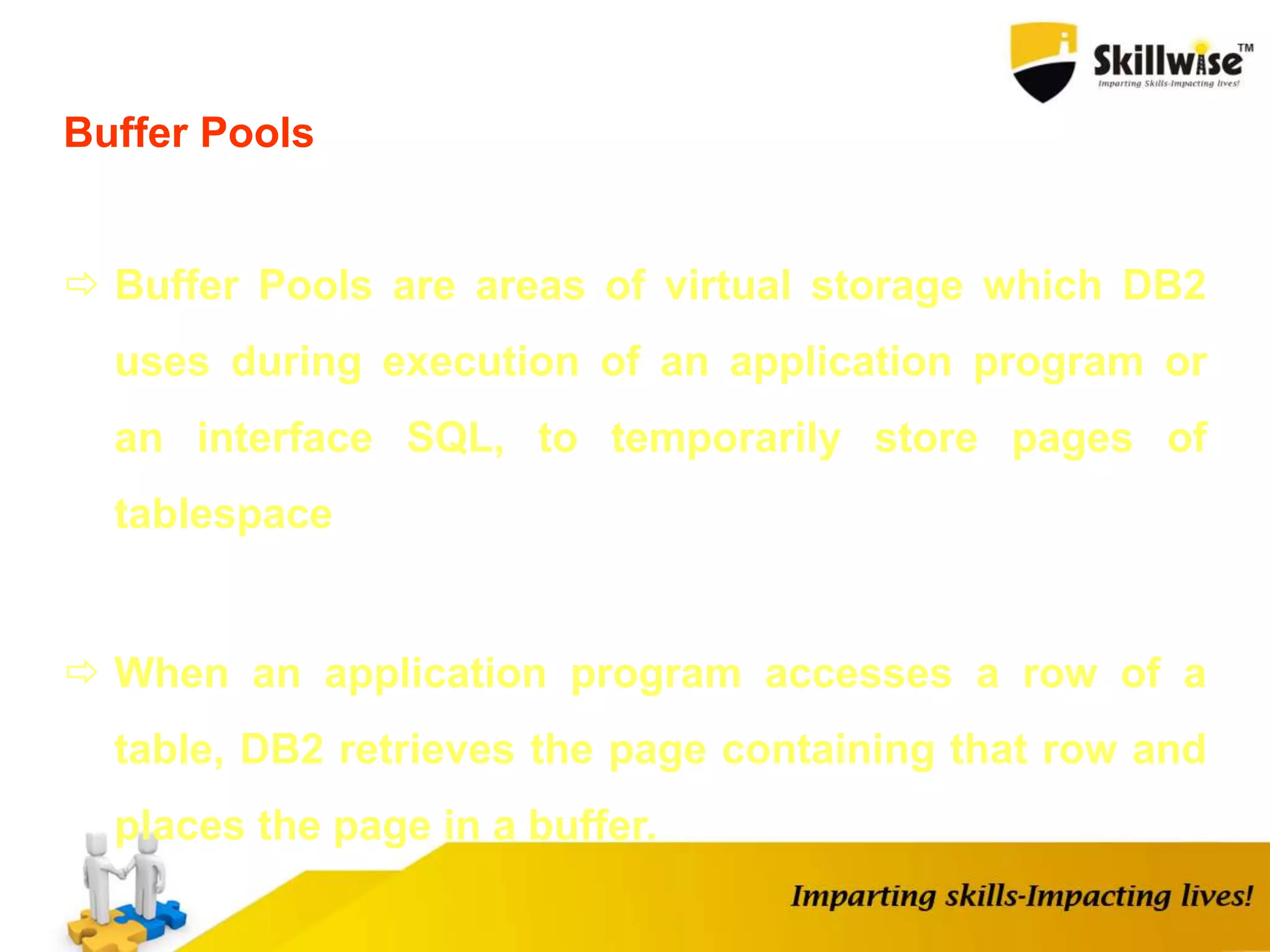Buffer Pools
 Buffer Pools are areas of virtual storage which DB2
uses during execution of an application program or
an interface SQL, to temporarily store pages of
tablespace
 When an application program accesses a row of a
table, DB2 retrieves the page containing that row and
places the page in a buffer.
 