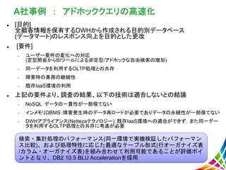 A社事例 ： アドホッククエリの高速化
 [目的]
全顧客情報を保有するDWHから作成される目的別データベース
(データマート)のレスポンス向上を目的とした更改
 [要件]
 ユーザー要件の変化への対応
(定型照会からBIツールによる非定型/アドホックな自由検索の増加)
 同一データを利用するOLTP処理との共存
 障害時の業務の継続性
 既存IaaS環境の利用
 上記の要件より、調査の結果、以下の技術は適合しないとの結論
 NoSQL：データの一貫性が一部保てない
 インメモリDBMS：障害発生時のデータ再ロードが必要でありデータの永続性が一部保てない
 DWHアプライアンス(Nettezaテクノロジー)：既存IaaS環境への適合ができず，また同一デー
タを利用するOLTP処理との共存に考慮が必要
検索・集計処理のパフォーマンス(同一環境で実機検証したパフォーマン
ス比較)、および処理特性に応じた最適なテーブル形式(行オーガナイズ表
/カラム・オーガナイズ表)を組み合わせて利用可能であることが評価ポイ
ントとなり、DB2 10.5 BLU Accelerationを採用
 