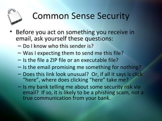 Common Sense Security
• Before you act on something you receive in
email, ask yourself these questions:
– Do I know who this sender is?
– Was I expecting them to send me this file?
– Is the file a ZIP file or an executable file?
– Is the email promising me something for nothing?
– Does this link look unusual? Or, if all it says is click
“here”, where does clicking “here” take me?
– Is my bank telling me about some security risk via
email? If so, it is likely to be a phishing scam, not a
true communication from your bank.
 
