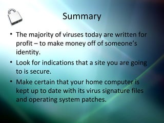 Summary
• The majority of viruses today are written for
profit – to make money off of someone’s
identity.
• Look for indications that a site you are going
to is secure.
• Make certain that your home computer is
kept up to date with its virus signature files
and operating system patches.
 