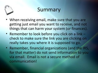 Summary
• When receiving email, make sure that you are
getting just email you want to receive, and not
things that can harm your system (or finances).
• Remember to look before you click on a link –
check to make sure the link you are clicking on
really takes you where it is supposed to go.
• Remember, financial organizations (and the IRS,
for that matter) do not send information to you
via email. Email is not a secure method of
communication!
 