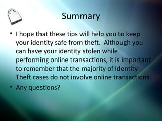Summary
• I hope that these tips will help you to keep
your identity safe from theft. Although you
can have your identity stolen while
performing online transactions, it is important
to remember that the majority of Identity
Theft cases do not involve online transactions.
• Any questions?
 