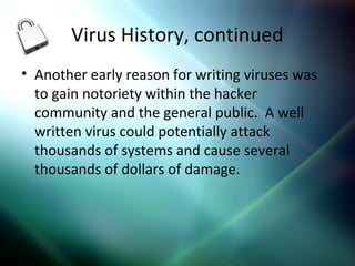 Virus History, continued
• Another early reason for writing viruses was
to gain notoriety within the hacker
community and the general public. A well
written virus could potentially attack
thousands of systems and cause several
thousands of dollars of damage.
 