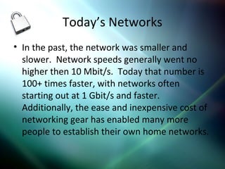 Today’s Networks
• In the past, the network was smaller and
slower. Network speeds generally went no
higher then 10 Mbit/s. Today that number is
100+ times faster, with networks often
starting out at 1 Gbit/s and faster.
Additionally, the ease and inexpensive cost of
networking gear has enabled many more
people to establish their own home networks.
 