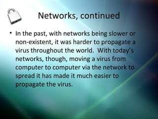 Networks, continued
• In the past, with networks being slower or
non-existent, it was harder to propagate a
virus throughout the world. With today’s
networks, though, moving a virus from
computer to computer via the network to
spread it has made it much easier to
propagate the virus.
 