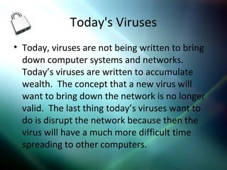 Today's Viruses
• Today, viruses are not being written to bring
down computer systems and networks.
Today’s viruses are written to accumulate
wealth. The concept that a new virus will
want to bring down the network is no longer
valid. The last thing today’s viruses want to
do is disrupt the network because then the
virus will have a much more difficult time
spreading to other computers.
 
