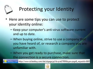 Protecting your Identity
• Here are some tips you can use to protect
your identity online:
– Keep your computer’s anti-virus software current
and up to date.
– When buying online, strive to use a company that
you have heard of, or research a company you are
unfamiliar with.
– When you get ready to purchase, make sure that
the connection is a secure connection.
 