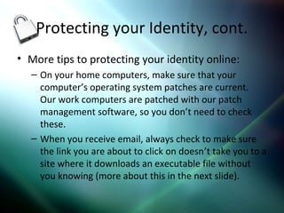 Protecting your Identity, cont.
• More tips to protecting your identity online:
– On your home computers, make sure that your
computer’s operating system patches are current.
Our work computers are patched with our patch
management software, so you don’t need to check
these.
– When you receive email, always check to make sure
the link you are about to click on doesn’t take you to a
site where it downloads an executable file without
you knowing (more about this in the next slide).
 