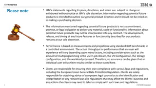 © 2018 IBM Corporation
Please note • IBM’s statements regarding its plans, directions, and intent are subject to change or
withdrawal without notice at IBM’s sole discretion. Information regarding potential future
products is intended to outline our general product direction and it should not be relied on
in making a purchasing decision.
• The information mentioned regarding potential future products is not a commitment,
promise, or legal obligation to deliver any material, code or functionality. Information about
potential future products may not be incorporated into any contract. The development,
release, and timing of any future features or functionality described for our products
remains at our sole discretion.
• Performance is based on measurements and projections using standard IBM benchmarks in
a controlled environment. The actual throughput or performance that any user will
experience will vary depending upon many factors, including considerations such as the
amount of multiprogramming in the user’s job stream, the I/O configuration, the storage
configuration, and the workload processed. Therefore, no assurance can be given that an
individual user will achieve results similar to those stated here.
• Clients are responsible for ensuring their own compliance with various laws and regulations,
including the European Union General Data Protection Regulation. Clients are solely
responsible for obtaining advice of competent legal counsel as to the identification and
interpretation of any relevant laws and regulations that may affect the clients’ business and
any actions the clients may need to take to comply with such laws and regulations.
2
 