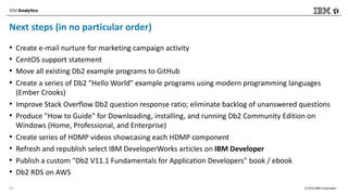 © 2018 IBM Corporation
Next steps (in no particular order)
• Create e-mail nurture for marketing campaign activity
• CentOS support statement
• Move all existing Db2 example programs to GitHub
• Create a series of Db2 "Hello World" example programs using modern programming languages
(Ember Crooks)
• Improve Stack Overflow Db2 question response ratio; eliminate backlog of unanswered questions
• Produce "How to Guide" for Downloading, installing, and running Db2 Community Edition on
Windows (Home, Professional, and Enterprise)
• Create series of HDMP videos showcasing each HDMP component
• Refresh and republish select IBM DeveloperWorks articles on IBM Developer
• Publish a custom "Db2 V11.1 Fundamentals for Application Developers" book / ebook
• Db2 RDS on AWS
29
 
