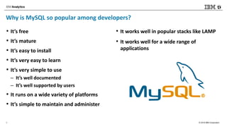 © 2018 IBM Corporation
Why is MySQL so popular among developers?
• It’s free
• It’s mature
• It’s easy to install
• It’s very easy to learn
• It’s very simple to use
– It’s well documented
– It’s well supported by users
• It runs on a wide variety of platforms
• It’s simple to maintain and administer
• It works well in popular stacks like LAMP
• It works well for a wide range of
applications
9
 