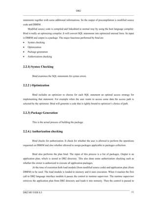 DB2


statements together with some additional informations. So the output of precompilation is modified source
code and DBRM.
    Modified source code is compiled and linkedited in normal way by using the host language compiler.
Bind is really an optimizing compiler. It will convert SQL statements into optimized internal form. Its input
is DBRM and output is a package. The major functions performed by bind are
•   Syntax checking
•   Optimization
•   Package generation
•   Authorization checking



2.2.1) Syntax Checking


         Bind examines the SQL statements for syntax errors.


2.2.2 ) Optimization


         Bind includes an optimizer to choose for each SQL statement an optimal access strategy for
implementing that statement. For example when the user wants to access some data the access path is
selected by the optimizer. Bind will generate a code that is tightly bound to optimizer’s choice of path.


2.2.3) Package Generation


         This is the actual process of building the package.


2.2.4.) Authorization checking


         Bind checks for authorization. It check for whether the user is allowed to perform the operations
requested on DBRM and also whether allowed to assign packages applicable to packages collection.


         Bind also performs the plan bind. The input of this process is a list of packages. Output is an
application plan, which is stored in DB2 directory. This also done some authorization checking such as
whether the owner is authorized to execute all application packages.
         At the time of execution both load module (from modified source code) and application plan (from
DBRM) to be used. The load module is loaded to memory and it stars execution. When it reaches the first
call to DB2 language interface module it passes the control to runtime supervisor. The runtime supervisor
retrieves the application plan from DB2 directory and loads it into memory. Then the control is passed to



DB2 HO VER 0.3                                                                                              11
 