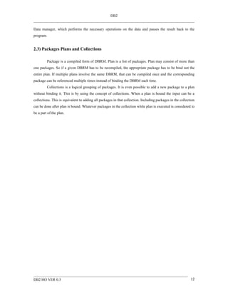 DB2


Data manager, which performs the necessary operations on the data and passes the result back to the
program.


2.3) Packages Plans and Collections

         Package is a compiled form of DBRM. Plan is a list of packages. Plan may consist of more than
one packages. So if a given DBRM has to be recompiled, the appropriate package has to be bind not the
entire plan. If multiple plans involve the same DBRM, that can be compiled once and the corresponding
package can be referenced multiple times instead of binding the DBRM each time.
         Collections is a logical grouping of packages. It is even possible to add a new package to a plan
without binding it. This is by using the concept of collections. When a plan is bound the input can be a
collections. This is equivalent to adding all packages in that collection. Including packages in the collection
can be done after plan is bound. Whatever packages in the collection while plan is executed is considered to
be a part of the plan.




DB2 HO VER 0.3                                                                                              12
 