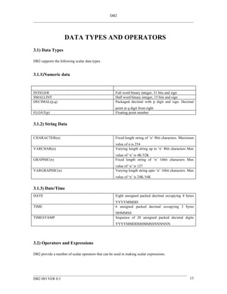 DB2




                    DATA TYPES AND OPERATORS
3.1) Data Types

DB2 supports the following scalar data types


3.1.1)Numeric data



INTEGER                                               Full word binary integer, 31 bits and sign
SMALLINT                                              Half word binary integer, 15 bits and sign
DECIMAL(p,q)                                          Packaged decimal with p digit and sign. Decimal
                                                      point at q digit from right
FLOAT(p)                                              Floating point number


3.1.2) String Data


CHARACTER(n)                                          Fixed length string of ‘n’ 8bit characters. Maximum
                                                      value of n is 254
VARCHAR(n)                                            Varying length string up to ‘n’ 8bit characters Max
                                                      value of ‘n’ is 4K/32K
GRAPHIC(n)                                            Fixed length string of ‘n’ 16bit characters Max
                                                      value of ‘n’ is 127
VARGRAPHIC(n)                                         Varying length string upto ‘n’ 16bit characters. Max
                                                      value of ‘n’ is 24K/16K


3.1.3) Date/Time
DATE                                                  Eight unsigned packed decimal occupying 4 bytes
                                                      YYYYMMDD
TIME                                                  6 unsigned packed decimal occupying 3 bytes
                                                      HHMMSS
TIMESTAMP                                             Sequence of 20 unsigned packed decimal digits
                                                      YYYYMMDDHHMMSSNNNNNN




3.2) Operators and Expressions

DB2 provide a number of scalar operators that can be used in making scalar expressions.




DB2 HO VER 0.3                                                                                         13
 