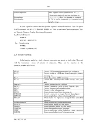 DB2


Numeric Operators                                         DB2 supports numeric operators such as +,-,/,*
                                                          These can be used with date,time,timestamp etc
Comparisons                                               =,>,<.<>,>=,<=, Even two dates can be compared
Concatenation                                             || This is used to concatenate two character or two
                                                          graphic strings

            A scalar expression consists of scalar operands to produce another scalar value. These can appear
in SQL statements with SELECT, HAVING, WHERE etc. There are six types of scalar expressions. They
are Numeric, Character, Graphic, date, time,and timestamp.
E.g. Numeric Expression
            STATUS
            WEIGHT = WEIGHT*23
 E.g. Character string
            PNAME
            INITIALS || LASTNAME


3.3) Scalar Functions

            Scalar functions applied to a single column or expressions and operate on single value. The result
will   be     transformed   version   of   column    or   expression.   These   can   be   executed   in   the
SELECT,WHERE,HAVING etc.


CHAR                                            Converts DB2 time,date,timestamp,decimal to character
DATE                                            Converts a value to a DB2 date. It can be a positive integer,
                                                timestamp etc.
DAY                                             Returns day portion of DB2 timestamp
DAYS                                            Converts DB2 timestamp into number of days since jan1
                                                0001
DECIMAL                                         Converts numeric value to a decimal
DIGITS                                          Converts a number to a string of digits. Truncate - sign
FLOAT                                           Converts numeric to a floating point value
HEX                                             Converts a value to hexadecimal
HOUR                                            Returns hour portion of time, timestamp etc.
INTEGER                                         Converts a number to an integer. Truncate decimal point
LENGTH                                          Returns length of any column which may be null
NULLIF                                          Returns null if two expressions are equal. If not return first
                                                expression
MICROSECOND                                     Returns microsecond portion of timestamp
MINUTE                                          Returns minute portion of a time stamp
MONTH                                           Returns the month portion of a time stamp
SECOND                                          Returns the second portion of timestamp
STRIP                                           Removes leading and trailing blanks from a scalar expression
SUBSTR                                          Returns a specified portion of a character string



DB2 HO VER 0.3                                                                                             14
 
