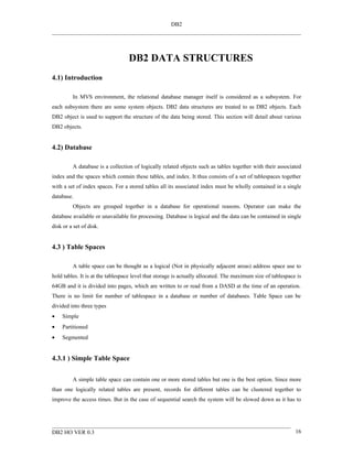 DB2




                                  DB2 DATA STRUCTURES
4.1) Introduction

         In MVS environment, the relational database manager itself is considered as a subsystem. For
each subsystem there are some system objects. DB2 data structures are treated to as DB2 objects. Each
DB2 object is used to support the structure of the data being stored. This section will detail about various
DB2 objects.


4.2) Database

         A database is a collection of logically related objects such as tables together with their associated
index and the spaces which contain these tables, and index. It thus consists of a set of tablespaces together
with a set of index spaces. For a stored tables all its associated index must be wholly contained in a single
database.
         Objects are grouped together in a database for operational reasons. Operator can make the
database available or unavailable for processing. Database is logical and the data can be contained in single
disk or a set of disk.


4.3 ) Table Spaces

         A table space can be thought as a logical (Not in physically adjacent areas) address space use to
hold tables. It is at the tablespace level that storage is actually allocated. The maximum size of tablespace is
64GB and it is divided into pages, which are written to or read from a DASD at the time of an operation.
There is no limit for number of tablespace in a database or number of databases. Table Space can be
divided into three types
•   Simple
•   Partitioned
•   Segmented


4.3.1 ) Simple Table Space


         A simple table space can contain one or more stored tables but one is the best option. Since more
than one logically related tables are present, records for different tables can be clustered together to
improve the access times. But in the case of sequential search the system will be slowed down as it has to




DB2 HO VER 0.3                                                                                               16
 