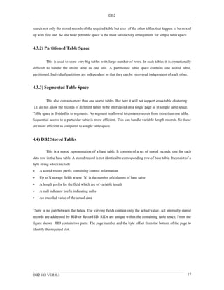DB2


search not only the stored records of the required table but also of the other tables that happen to be mixed
up with first one. So one table per table space is the most satisfactory arrangement for simple table space.


4.3.2) Partitioned Table Space


         This is used to store very big tables with large number of rows. In such tables it is operationally
difficult to handle the entire table as one unit. A partitioned table space contains one stored table,
partitioned. Individual partitions are independent so that they can be recovered independent of each other.


4.3.3) Segmented Table Space


         This also contains more than one stored tables. But here it will not support cross table clustering
i.e. do not allow the records of different tables to be interleaved on a single page as in simple table space.
Table space is divided in to segments. No segment is allowed to contain records from more than one table.
Sequential access to a particular table is more efficient. This can handle variable length records. So these
are more efficient as compared to simple table space.


4.4) DB2 Stored Tables

         This is a stored representation of a base table. It consists of a set of stored records, one for each
data row in the base table. A stored record is not identical to corresponding row of base table. It consist of a
byte string which include
•   A stored record prefix containing control information
•   Up to N storage fields where ‘N’ is the number of columns of base table
•   A length prefix for the field which are of variable length
•   A null indicator prefix indicating nulls
•   An encoded value of the actual data


There is no gap between the fields. The varying fields contain only the actual value. All internally stored
records are addressed by RID or Record ID. RIDs are unique within the containing table space. From the
figure shown RID contain two parts: The page number and the byte offset from the bottom of the page to
identify the required slot.




DB2 HO VER 0.3                                                                                                 17
 