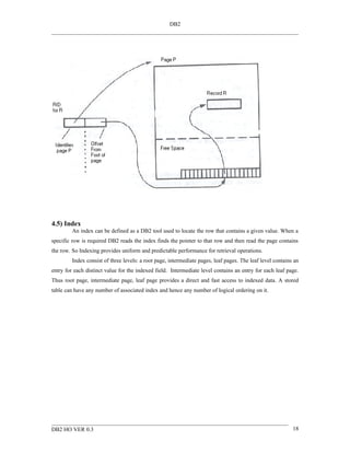 DB2




4.5) Index
         An index can be defined as a DB2 tool used to locate the row that contains a given value. When a
specific row is required DB2 reads the index finds the pointer to that row and then read the page contains
the row. So Indexing provides uniform and predictable performance for retrieval operations.
         Index consist of three levels: a root page, intermediate pages, leaf pages. The leaf level contains an
entry for each distinct value for the indexed field. Intermediate level contains an entry for each leaf page.
Thus root page, intermediate page, leaf page provides a direct and fast access to indexed data. A stored
table can have any number of associated index and hence any number of logical ordering on it.




DB2 HO VER 0.3                                                                                              18
 