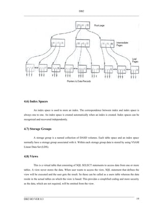 DB2




4.6) Index Spaces

         An index space is used to store an index. The correspondence between index and index space is
always one to one. An index space is created automatically when an index is created. Index spaces can be
recognized and recovered independently.


4.7) Storage Groups

         A storage group is a named collection of DASD volumes. Each table space and an index space
normally have a storage group associated with it. Within each storage group data is stored by using VSAM
Linear Data Set (LDS).


4.8) Views

         This is a virtual table that consisting of SQL SELECT statements to access data from one or more
tables. A view never stores the data. When user wants to access the view, SQL statement that defines the
view will be executed and the user gets the result. So these can be called as a users table whereas the data
reside in the actual tables on which the view is based. This provides a simplified coding and more security
as the data, which are not required, will be omitted from the view.




DB2 HO VER 0.3                                                                                           19
 