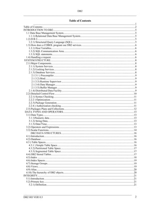 DB2


                                                                  Table of Contents
          ...........................................................................................................................................................1
Table of Contents..............................................................................................................................................2
INTRODUCTION TO DB2.............................................................................................................................5
  1.1 Data Base Management System.............................................................................................................5
     1.1.1) Relational Data Base Management System....................................................................................5
  1.2) D B 2.....................................................................................................................................................5
     1.2.1) Structured Query Language (SQL)................................................................................................5
  1.3) How does a COBOL program use DB2 services..................................................................................6
     1.3.1) Host Variables................................................................................................................................6
     1.3.2) SQL Communication Area.............................................................................................................6
     1.3.3) SQL statements...............................................................................................................................6
  1.4) Handling a request.................................................................................................................................6
 SYSTEM STRUCTURE.................................................................................................................................8
  2.1) Major Components................................................................................................................................8
     2.1.1) System Services..............................................................................................................................8
     2.1.2) Locking Services............................................................................................................................8
     2.1.3) Database Services...........................................................................................................................8
        2.1.3.1 ) Precompiler............................................................................................................................9
        2.1.3.2) Bind.........................................................................................................................................9
        2.1.3.3) Runtime Supervisor.................................................................................................................9
        2.1.3.4) Data Manager..........................................................................................................................9
        2.1.3.5) Buffer Manager.......................................................................................................................9
     2.1.4) Distributed Data Facility................................................................................................................9
  2.2) Detailed Control Flow.........................................................................................................................10
     2.2.1) Syntax Checking...........................................................................................................................11
     2.2.2 ) Optimization................................................................................................................................11
     2.2.3) Package Generation......................................................................................................................11
     2.2.4.) Authorization checking...............................................................................................................11
  2.3) Packages Plans and Collections..........................................................................................................12
 DATA TYPES AND OPERATORS............................................................................................................13
  3.1) Data Types...........................................................................................................................................13
     3.1.1)Numeric data.................................................................................................................................13
     3.1.2) String Data....................................................................................................................................13
     3.1.3) Date/Time.....................................................................................................................................13
  3.2) Operators and Expressions..................................................................................................................13
  3.3) Scalar Functions..................................................................................................................................14
       DB2 DATA STRUCTURES...............................................................................................................16
  4.1) Introduction.........................................................................................................................................16
  4.2) Database..............................................................................................................................................16
  4.3 ) Table Spaces.......................................................................................................................................16
     4.3.1 ) Simple Table Space.....................................................................................................................16
     4.3.2) Partitioned Table Space................................................................................................................17
     4.3.3) Segmented Table Space................................................................................................................17
  4.4) DB2 Stored Tables..............................................................................................................................17
  4.5) Index ...................................................................................................................................................18
  4.6) Index Spaces........................................................................................................................................19
  4.7) Storage Groups....................................................................................................................................19
  4.8) Views...................................................................................................................................................19
  4.9) Alias.....................................................................................................................................................20
  4.10) The hierarchy of DB2 objects...........................................................................................................20
INTEGRITY...................................................................................................................................................21
  5.1) Introduction.........................................................................................................................................21
  5.2) Primary key.........................................................................................................................................21
     5.2.1) Definition......................................................................................................................................21



DB2 HO VER 0.3                                                                                                                                                      2
 
