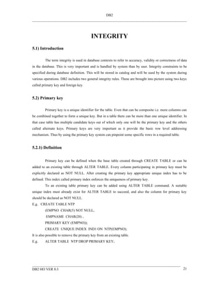 DB2




                                          INTEGRITY
5.1) Introduction

         The term integrity is used in database contexts to refer to accuracy, validity or correctness of data
in the database. This is very important and is handled by system than by user. Integrity constraints to be
specified during database definition. This will be stored in catalog and will be used by the system during
various operations. DB2 includes two general integrity rules. These are brought into picture using two keys
called primary key and foreign key.


5.2) Primary key

         Primary key is a unique identifier for the table. Even that can be composite i.e. more columns can
be combined together to form a unique key. But in a table there can be more than one unique identifier. In
that case table has multiple candidate keys out of which only one will be the primary key and the others
called alternate keys. Primary keys are very important as it provide the basic row level addressing
mechanism. Thus by using the primary key system can pinpoint some specific rows in a required table.


5.2.1) Definition


         Primary key can be defined when the base table created through CREATE TABLE or can be
added to an existing table through ALTER TABLE. Every column participating in primary key must be
explicitly declared as NOT NULL. After creating the primary key appropriate unique index has to be
defined. This index called primary index enforces the uniqueness of primary key.
         To an existing table primary key can be added using ALTER TABLE command. A suitable
unique index must already exist for ALTER TABLE to succeed, and also the column for primary key
should be declared as NOT NULL.
E.g. CREATE TABLE NTP
         (EMPNO CHAR(5) NOT NULL,
         EMPNAME CHAR(20) ,
         PRIMARY KEY (EMPNO));
         CREATE UNIQUE INDEX IND1 ON NTP(EMPNO);
It is also possible to remove the primary key from an existing table.
E.g.     ALTER TABLE NTP DROP PRIMARY KEY;




DB2 HO VER 0.3                                                                                             21
 