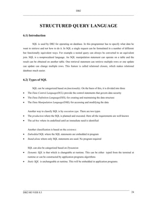 DB2




                STRUCTURED QUERY LANGUAGE
6.1) Introduction

        SQL is used by DB2 for operating on database. In this programmer has to specify what data he
want to retrieve and not how to do it. In SQL a single request can be formulated in a number of different
but functionally equivalent ways. For example a nested query can always be converted to an equivalent
join. SQL is a nonprocedural language. An SQL manipulation statement can operate on a table and the
result can be obtained on another table. One retrieval statement can retrieve multiple rows or one update
can update can change multiple rows. This feature is called relational closure, which makes relational
database much easier.


6.2) Types of SQL

        SQL can be categorized based on functionality. On the basis of this, it is divided into three
•   The Data Control Language(DCL) provide the control statements that govern data security
•   The Data Definition Language(DDL) for creating and maintaining the data structure
•   The Data Manipulation Language(DML) for accessing and modifying the data


    Another way to classify SQL is by execution type. There are two types
•   The production where the SQL is planned and executed. Here all the requirements are well known
•   The ad-hoc where its undefined until an immediate need is identified


    Another classification is based on the existence.
•   Embedded SQL where the SQL statements are embedded in program
•   Stand-alone where only SQL statements are used. No program required


    SQL can also be categorized based on Dynamism
•   Dynamic SQL is that which is changeable at runtime. This can be either typed from the terminal at
    runtime or can be constructed by application programs algorithms
•   Static SQL is unchangeable at runtime. This will be embedded in application programs.




DB2 HO VER 0.3                                                                                          24
 