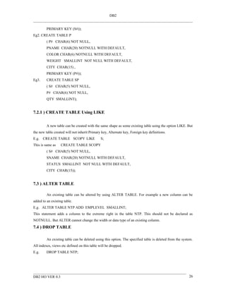 DB2


         PRIMARY KEY (S#));
Eg2. CREATE TABLE P
         ( P# CHAR(6) NOT NULL,
         PNAME CHAR(20) NOTNULL WITH DEFAULT,
         COLOR CHAR(6) NOTNULL WITH DEFAULT,
         WEIGHT SMALLINT NOT NULL WITH DEFAULT,
         CITY CHAR(15) ,
         PRIMARY KEY (P#));
Eg3.     CREATE TABLE SP
         ( S# CHAR(5) NOT NULL,
         P# CHAR(6) NOT NULL,
         QTY SMALLINT);


7.2.1 ) CREATE TABLE Using LIKE


         A new table can be created with the same shape as some existing table using the option LIKE. But
the new table created will not inherit Primary key, Alternate key, Foreign key definitions.
E.g.   CREATE TABLE SCOPY LIKE                S;
This is same as    CREATE TABLE SCOPY
         ( S# CHAR(5) NOT NULL,
         SNAME CHAR(20) NOTNULL WITH DEFAULT,
         STATUS SMALLINT NOT NULL WITH DEFAULT,
         CITY CHAR(15));


7.3 ) ALTER TABLE

         An existing table can be altered by using ALTER TABLE. For example a new column can be
added to an existing table.
E.g. ALTER TABLE NTP ADD EMPLEVEL SMALLINT;
This statement adds a column to the extreme right in the table NTP. This should not be declared as
NOTNULL. But ALTER cannot change the width or data type of an existing column.
7.4 ) DROP TABLE

         An existing table can be deleted using this option. The specified table is deleted from the system.
All indexes, views etc defined on this table will be dropped.
E.g.     DROP TABLE NTP;




DB2 HO VER 0.3                                                                                           26
 