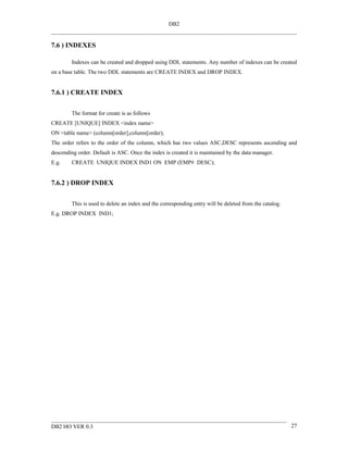 DB2


7.6 ) INDEXES

        Indexes can be created and dropped using DDL statements. Any number of indexes can be created
on a base table. The two DDL statements are CREATE INDEX and DROP INDEX.


7.6.1 ) CREATE INDEX


        The format for create is as follows
CREATE [UNIQUE] INDEX <index name>
ON <table name> (column[order],column[order);
The order refers to the order of the column, which has two values ASC,DESC represents ascending and
descending order. Default is ASC. Once the index is created it is maintained by the data manager.
E.g.    CREATE UNIQUE INDEX IND1 ON EMP (EMP# DESC);


7.6.2 ) DROP INDEX


        This is used to delete an index and the corresponding entry will be deleted from the catalog.
E.g. DROP INDEX IND1;




DB2 HO VER 0.3                                                                                          27
 