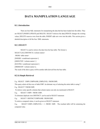 DB2




               DATA MANIPULATION LANGUAGE

8.1 ) Introduction

         There are four SQL statements for manipulating the data that has been loaded into the tables. They
are SELECT,INSERT,UPDATE,and DELETE. SELECT retrieves the data,UPDATE changes the existing
values, DELETE removes rows from the table, INSERT adds new rows into the table. This section gives a
detailed description of all the four DML statements.


8.2 ) SELECT

         SELECT is used to retrieve the data from the base table. The format is
SELECT [ALL/DISTINCT] <column names>
FROM <table name>
[WHERE <conditional expression>]
[GROUP BY <column names> ]
[HAVING <conditional expression>]
[ORDER BY <column names>];
The result of the above query will be another table derived from the base table.


8.2.1) Simple Retrieval


E.g. SELECT EMP#, EMPNAME, EMPLEVEL FROM EMP;
This query selects all the rows of table EMP. An alternate way of selecting the entire table is using *
E.g. SELECT * FROM EMP;
To retrieve some specific columns that column names can only me mentioned in SELECT
E.g.     SELECT EMP# FROM EMP;
To eliminate duplicate rows DISTINCT can be used in SELECT statement
E.g.     SELECT DISTINCT EMPNAME FROM EMP;
To retrieve computed values, it can be given on SELECT statement.
E.g.      SELECT EMP#, EMPLEVEL + 1 FROM EMP;                     The resultant table will be containing the
computed value.




DB2 HO VER 0.3                                                                                            28
 
