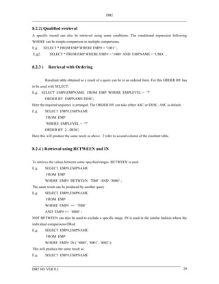 DB2


8.2.2) Qualified retrieval
A specific record can also be retrieved using some conditions. The conditional expression following
WHERE can be simple comparison or multiple comparisons.
E.g.      SELECT * FROM EMP WHERE EMP# = ‘1001’ ;
E.g2.        SELECT * FROM EMP WHERE EMP# = ‘1000’ AND EMPNAME = ‘UMA’ ;


8.2.3 )     Retrieval with Ordering


          Resultant table obtained as a result of a query can be in an ordered form. For this ORDER BY has
to be used with SELECT.
E.g.    SELECT EMP#,EMPNAME FROM EMP WHERE EMPLEVEL = ‘7’
          ORDER BY EMPNAME DESC;
Here the required sequence is arranged. The ORDER BY can take either ASC or DESC. ASC is default.
E.g.      SELECT EMP#,EMPNAME
           FROM EMP
           WHERE EMPLEVEL = ‘7’
          ORDER BY 2 , DESC;
Here this will produce the same result as above . 2 refer to second column of the resultant table.


8.2.4 ) Retrieval using BETWEEN and IN


To retrieve the values between some specified ranges BETWEEN is used.
E.g.      SELECT EMP#,EMPNAME
           FROM EMP
          WHERE EMP# BETWEEN ‘7000’ AND ‘8000’ ;
The same result can be produced by another query
E.g.      SELECT EMP#,EMPNAME
           FROM EMP
          WHERE EMP# >= ‘7000’
          AND EMP# <= ‘8000’ ;
NOT BETWEEN can also be used to exclude a specific range. IN is used in the similar fashion where the
individual comparisons ORed.
E.g.      SELECT EMP#,EMPNAME
           FROM EMP
          WHERE EMP# IN ( ‘8000’, ‘8001’, ‘8002’);
This will produce the same result as
E.g.      SELECT EMP#,EMPNAME


DB2 HO VER 0.3                                                                                         29
 