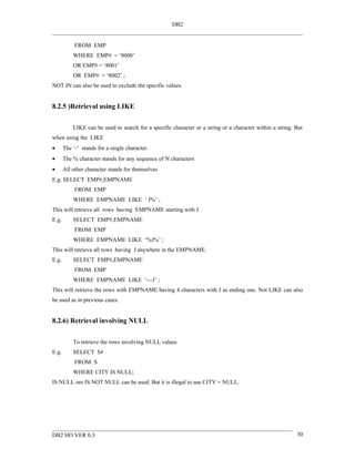 DB2


            FROM EMP
           WHERE EMP# = ‘8000’
           OR EMP# = ‘8001’
           OR EMP# = ‘8002’ ;
NOT IN can also be used to exclude the specific values.


8.2.5 )Retrieval using LIKE


           LIKE can be used to search for a specific character or a string or a character within a string. But
when using the LIKE
•      The ‘-‘ stands for a single character.
•      The % character stands for any sequence of N characters
•      All other character stands for themselves
E.g. SELECT EMP#,EMPNAME
            FROM EMP
           WHERE EMPNAME LIKE ‘ J%’ ;
This will retrieve all rows having EMPNAME starting with J.
E.g.       SELECT EMP#,EMPNAME
            FROM EMP
           WHERE EMPNAME LIKE ‘%J%’ ;
This will retrieve all rows having J anywhere in the EMPNAME.
E.g.       SELECT EMP#,EMPNAME
            FROM EMP
           WHERE EMPNAME LIKE ‘---J’ ;
This will retrieve the rows with EMPNAME having 4 characters with J as ending one. Not LIKE can also
be used as in previous cases.


8.2.6) Retrieval involving NULL


           To retrieve the rows involving NULL values
E.g.       SELECT S#
            FROM S
           WHERE CITY IS NULL;
IS NULL ore IS NOT NULL can be used. But it is illegal to use CITY = NULL.




DB2 HO VER 0.3                                                                                             30
 