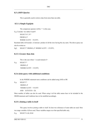 DB2


8.3 ) JOIN Queries

         This is generally used to retrieve data from more than one table.


8.3.1 ) Simple Equijoin

         The comparison operator will be ‘=’ in this case.
E.g. Consider two tables S and P.
         SELECT S.*, P.*
         FROM S, P
         WHERE S.CITY = P.CITY;
Resultant table will include a Cartesian product of all the rows having the city same. The above query can
also be written as
Eg2.     SELECT * FROM S, P WHERE S.CITY = P.CITY;


8.3.3 ) Greater than Join


         This is the case where > is used instead of =
E.g.     SELECT *
         FROM S, P
         WHERE S.CITY > P.CITY;


8.3.4 )Join query with additional conditions


         In the WHERE statement more conditions can be added using AND or OR
E.g.     SELECT *
         FROM S, P
         WHERE S.CITY = P.CITY
         AND     S.STATUS > 20;
More number of tables can also be used. When using it all the table names have to be included in the
FROM statement and Conditions have to be modified accordingly.


8.3.5 ) Joining a table to itself


         This query involves joining a table to itself. So here two references of same table are used. Here
two range variables A,B are used. These variables ranges over that specified table only.
E.g.     SELECT A.S#, B.S#


DB2 HO VER 0.3                                                                                          31
 